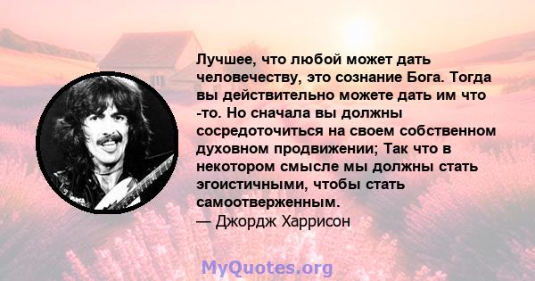 Лучшее, что любой может дать человечеству, это сознание Бога. Тогда вы действительно можете дать им что -то. Но сначала вы должны сосредоточиться на своем собственном духовном продвижении; Так что в некотором смысле мы