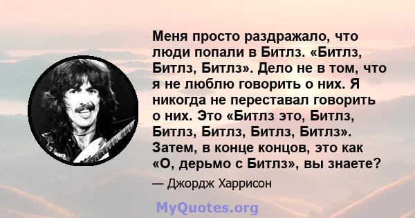 Меня просто раздражало, что люди попали в Битлз. «Битлз, Битлз, Битлз». Дело не в том, что я не люблю говорить о них. Я никогда не переставал говорить о них. Это «Битлз это, Битлз, Битлз, Битлз, Битлз, Битлз». Затем, в