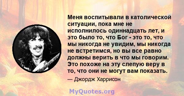 Меня воспитывали в католической ситуации, пока мне не исполнилось одиннадцать лет, и это было то, что Бог - это то, что мы никогда не увидим, мы никогда не встретимся, но вы все равно должны верить в что мы говорим. Это 