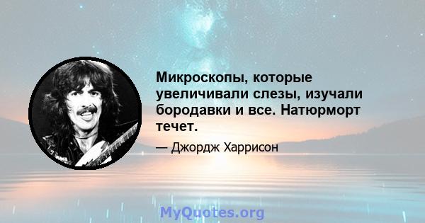 Микроскопы, которые увеличивали слезы, изучали бородавки и все. Натюрморт течет.