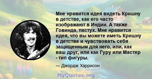 Мне нравится идея видеть Кришну в детстве, как его часто изображают в Индии. А также Говинда, пастух. Мне нравится идея, что вы можете иметь Кришну в детстве и чувствовать себя защищенным для него, или, как ваш друг,