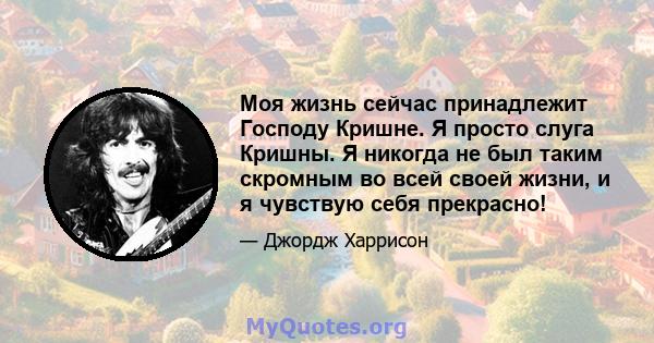 Моя жизнь сейчас принадлежит Господу Кришне. Я просто слуга Кришны. Я никогда не был таким скромным во всей своей жизни, и я чувствую себя прекрасно!