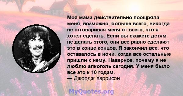 Моя мама действительно поощряла меня, возможно, больше всего, никогда не отговаривая меня от всего, что я хотел сделать. Если вы скажете детям не делать этого, они все равно сделают это в конце концов. Я закончил все,