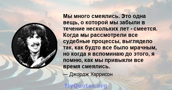 Мы много смеялись. Это одна вещь, о которой мы забыли в течение нескольких лет - смеется. Когда мы рассмотрели все судебные процессы, выглядело так, как будто все было мрачным, но когда я вспоминаю до этого, я помню,