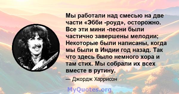 Мы работали над смесью на две части «Эбби -роуд», осторожно. Все эти мини -песни были частично завершены мелодии; Некоторые были написаны, когда мы были в Индии год назад. Так что здесь было немного хора и там стих. Мы