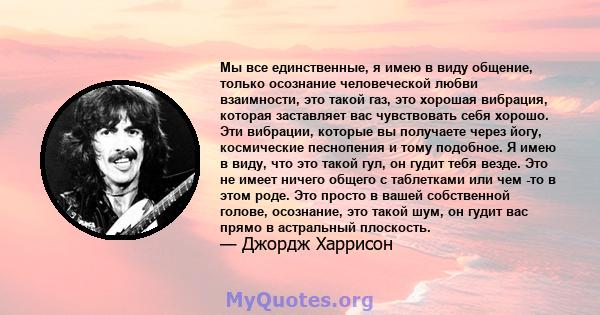 Мы все единственные, я имею в виду общение, только осознание человеческой любви взаимности, это такой газ, это хорошая вибрация, которая заставляет вас чувствовать себя хорошо. Эти вибрации, которые вы получаете через