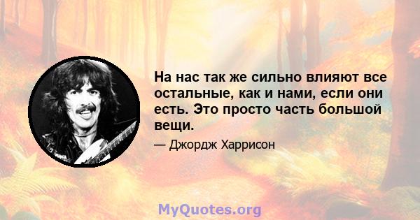 На нас так же сильно влияют все остальные, как и нами, если они есть. Это просто часть большой вещи.