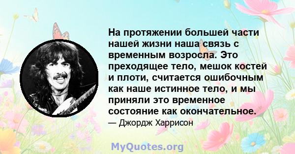 На протяжении большей части нашей жизни наша связь с временным возросла. Это преходящее тело, мешок костей и плоти, считается ошибочным как наше истинное тело, и мы приняли это временное состояние как окончательное.