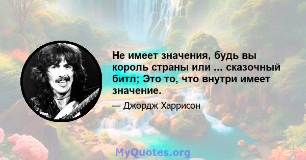 Не имеет значения, будь вы король страны или ... сказочный битл; Это то, что внутри имеет значение.