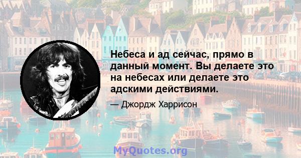 Небеса и ад сейчас, прямо в данный момент. Вы делаете это на небесах или делаете это адскими действиями.