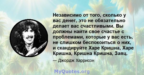 Независимо от того, сколько у вас денег, это не обязательно делает вас счастливыми. Вы должны найти свое счастье с проблемами, которые у вас есть, не слишком беспокоиться о них, и скандируйте Харе Кришна, Харе Кришна,