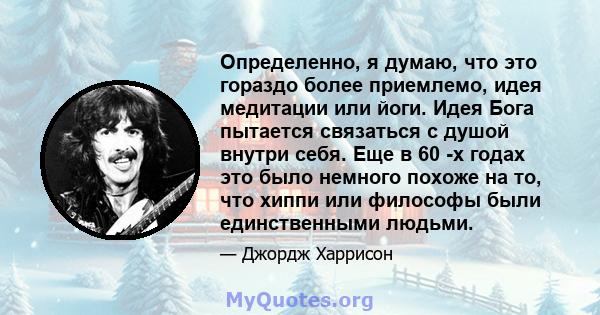 Определенно, я думаю, что это гораздо более приемлемо, идея медитации или йоги. Идея Бога пытается связаться с душой внутри себя. Еще в 60 -х годах это было немного похоже на то, что хиппи или философы были