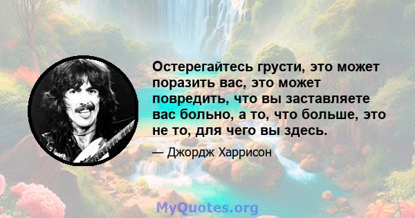 Остерегайтесь грусти, это может поразить вас, это может повредить, что вы заставляете вас больно, а то, что больше, это не то, для чего вы здесь.