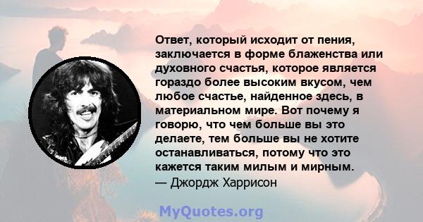 Ответ, который исходит от пения, заключается в форме блаженства или духовного счастья, которое является гораздо более высоким вкусом, чем любое счастье, найденное здесь, в материальном мире. Вот почему я говорю, что чем 