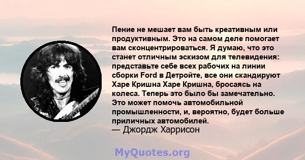 Пение не мешает вам быть креативным или продуктивным. Это на самом деле помогает вам сконцентрироваться. Я думаю, что это станет отличным эскизом для телевидения: представьте себе всех рабочих на линии сборки Ford в