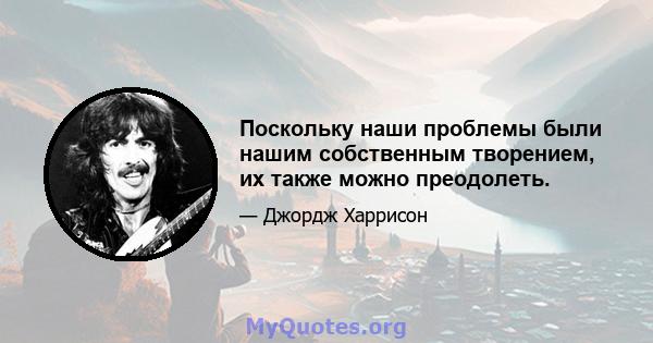 Поскольку наши проблемы были нашим собственным творением, их также можно преодолеть.