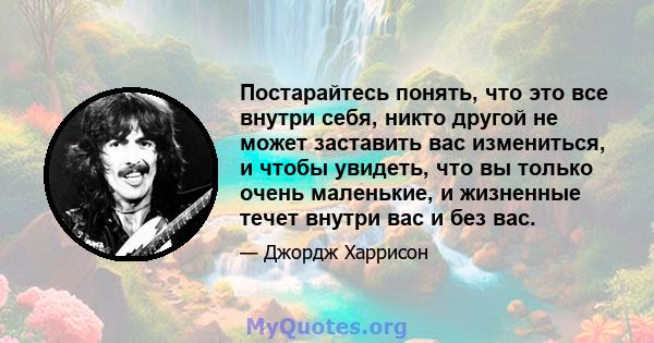 Постарайтесь понять, что это все внутри себя, никто другой не может заставить вас измениться, и чтобы увидеть, что вы только очень маленькие, и жизненные течет внутри вас и без вас.