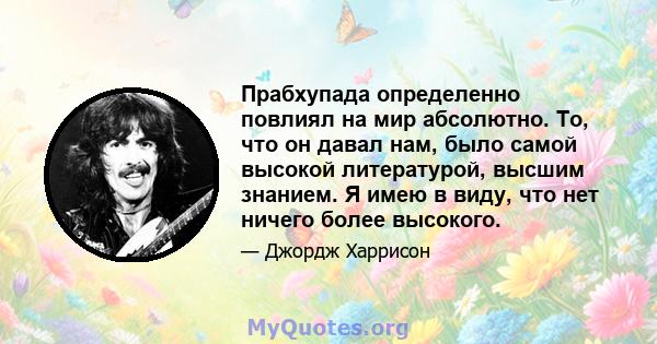 Прабхупада определенно повлиял на мир абсолютно. То, что он давал нам, было самой высокой литературой, высшим знанием. Я имею в виду, что нет ничего более высокого.