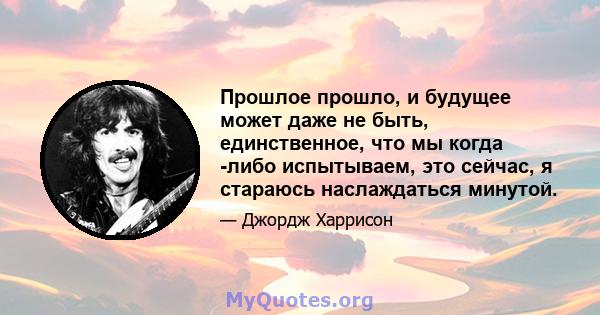 Прошлое прошло, и будущее может даже не быть, единственное, что мы когда -либо испытываем, это сейчас, я стараюсь наслаждаться минутой.