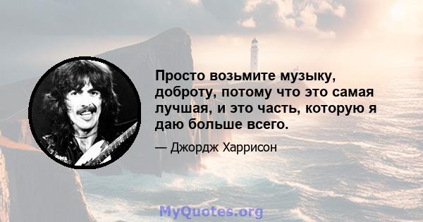 Просто возьмите музыку, доброту, потому что это самая лучшая, и это часть, которую я даю больше всего.