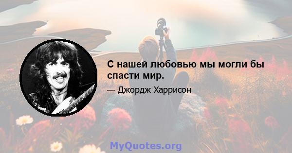 С нашей любовью мы могли бы спасти мир.