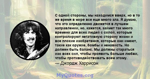 С одной стороны, мы находимся вверх, но в то же время в мире все еще много зла. Я думаю, что это определенно движется в лучшем направлении, но, кажется, займет так много времени для всех людей с силой, которые