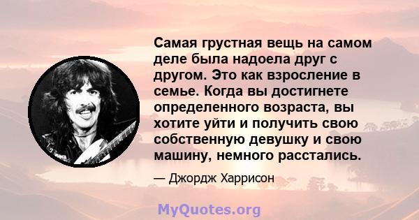 Самая грустная вещь на самом деле была надоела друг с другом. Это как взросление в семье. Когда вы достигнете определенного возраста, вы хотите уйти и получить свою собственную девушку и свою машину, немного расстались.