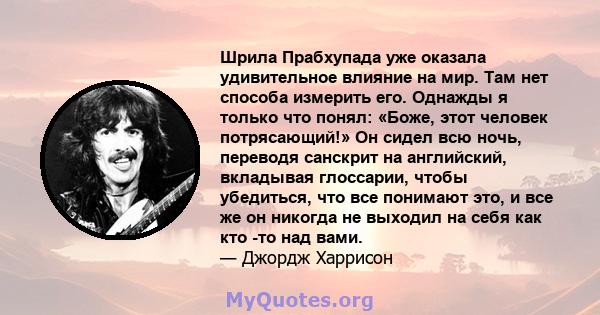 Шрила Прабхупада уже оказала удивительное влияние на мир. Там нет способа измерить его. Однажды я только что понял: «Боже, этот человек потрясающий!» Он сидел всю ночь, переводя санскрит на английский, вкладывая