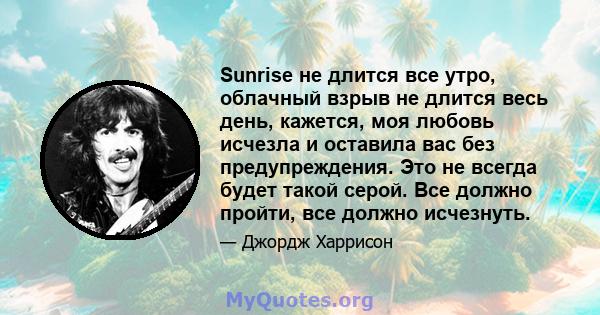 Sunrise не длится все утро, облачный взрыв не длится весь день, кажется, моя любовь исчезла и оставила вас без предупреждения. Это не всегда будет такой серой. Все должно пройти, все должно исчезнуть.