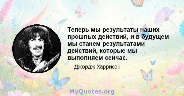 Теперь мы результаты наших прошлых действий, и в будущем мы станем результатами действий, которые мы выполняем сейчас.