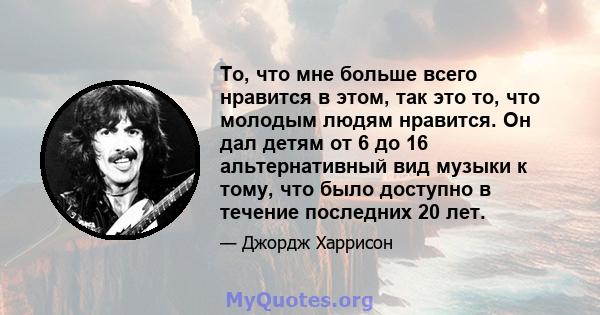 То, что мне больше всего нравится в этом, так это то, что молодым людям нравится. Он дал детям от 6 до 16 альтернативный вид музыки к тому, что было доступно в течение последних 20 лет.