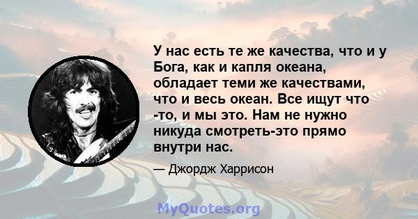 У нас есть те же качества, что и у Бога, как и капля океана, обладает теми же качествами, что и весь океан. Все ищут что -то, и мы это. Нам не нужно никуда смотреть-это прямо внутри нас.