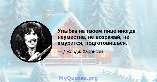 Улыбка на твоем лице иногда неуместна, не возражай, не хмурится, подготовишься.