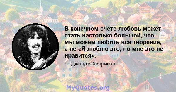 В конечном счете любовь может стать настолько большой, что мы можем любить все творение, а не «Я люблю это, но мне это не нравится».