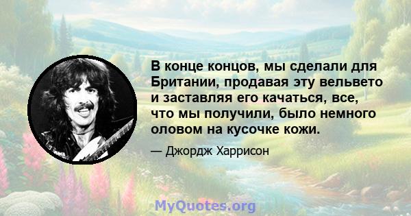 В конце концов, мы сделали для Британии, продавая эту вельвето и заставляя его качаться, все, что мы получили, было немного оловом на кусочке кожи.