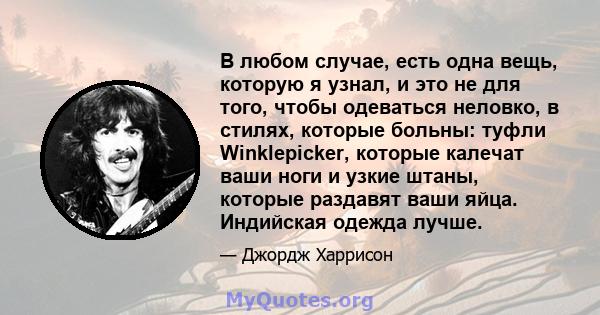 В любом случае, есть одна вещь, которую я узнал, и это не для того, чтобы одеваться неловко, в стилях, которые больны: туфли Winklepicker, которые калечат ваши ноги и узкие штаны, которые раздавят ваши яйца. Индийская