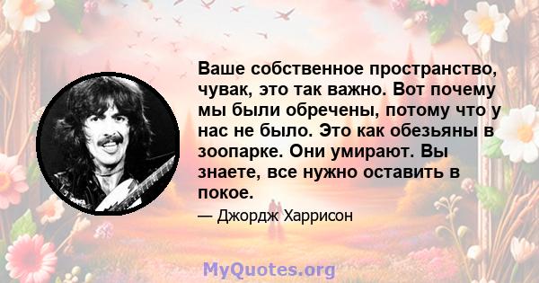 Ваше собственное пространство, чувак, это так важно. Вот почему мы были обречены, потому что у нас не было. Это как обезьяны в зоопарке. Они умирают. Вы знаете, все нужно оставить в покое.