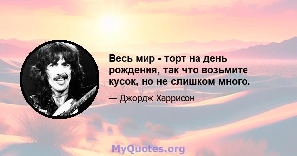 Весь мир - торт на день рождения, так что возьмите кусок, но не слишком много.