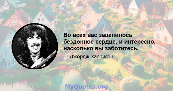 Во всех вас зацепилось бездонное сердце, и интересно, насколько вы заботитесь.