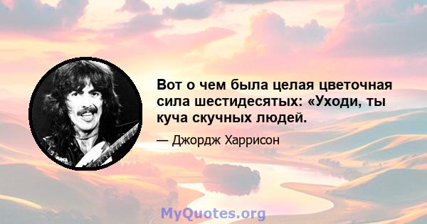 Вот о чем была целая цветочная сила шестидесятых: «Уходи, ты куча скучных людей.