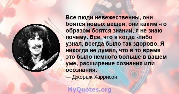 Все люди невежественны, они боятся новых вещей, они каким -то образом боятся знаний, я не знаю почему. Все, что я когда -либо узнал, всегда было так здорово. Я никогда не думал, что в то время это было немного больше в