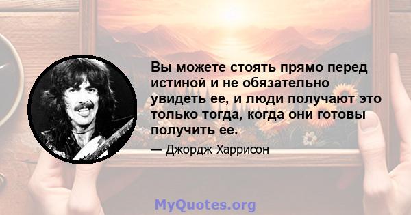 Вы можете стоять прямо перед истиной и не обязательно увидеть ее, и люди получают это только тогда, когда они готовы получить ее.