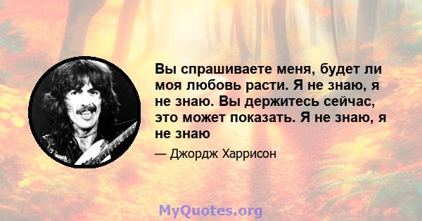 Вы спрашиваете меня, будет ли моя любовь расти. Я не знаю, я не знаю. Вы держитесь сейчас, это может показать. Я не знаю, я не знаю