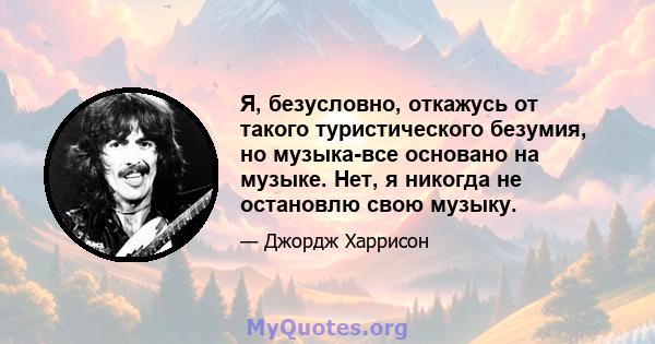 Я, безусловно, откажусь от такого туристического безумия, но музыка-все основано на музыке. Нет, я никогда не остановлю свою музыку.