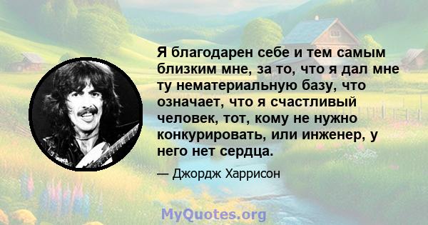 Я благодарен себе и тем самым близким мне, за то, что я дал мне ту нематериальную базу, что означает, что я счастливый человек, тот, кому не нужно конкурировать, или инженер, у него нет сердца.