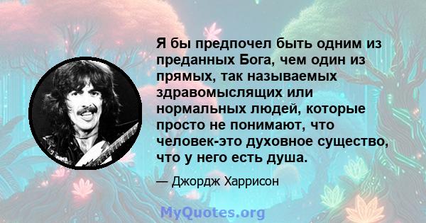 Я бы предпочел быть одним из преданных Бога, чем один из прямых, так называемых здравомыслящих или нормальных людей, которые просто не понимают, что человек-это духовное существо, что у него есть душа.