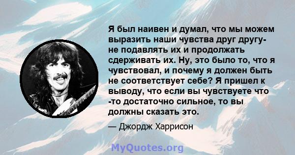 Я был наивен и думал, что мы можем выразить наши чувства друг другу- не подавлять их и продолжать сдерживать их. Ну, это было то, что я чувствовал, и почему я должен быть не соответствует себе? Я пришел к выводу, что