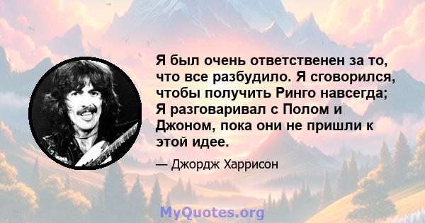 Я был очень ответственен за то, что все разбудило. Я сговорился, чтобы получить Ринго навсегда; Я разговаривал с Полом и Джоном, пока они не пришли к этой идее.