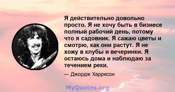 Я действительно довольно просто. Я не хочу быть в бизнесе полный рабочий день, потому что я садовник. Я сажаю цветы и смотрю, как они растут. Я не хожу в клубы и вечеринки. Я остаюсь дома и наблюдаю за течением реки.