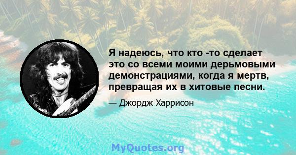 Я надеюсь, что кто -то сделает это со всеми моими дерьмовыми демонстрациями, когда я мертв, превращая их в хитовые песни.